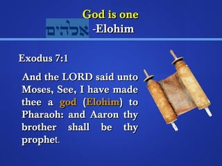 GGoodd iiss oonnee 
--EElloohhiimm 
EExxoodduuss 77::11 
AAnndd tthhee LLOORRDD ssaaiidd uunnttoo 
MMoosseess,, SSeeee,, II hhaavvee mmaaddee 
tthheeee aa ggoodd ((EElloohhiimm)) ttoo 
PPhhaarraaoohh:: aanndd AAaarroonn tthhyy 
bbrrootthheerr sshhaallll bbee tthhyy 
pprroopphheett.. 
 