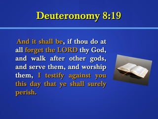 DDeeuutteerroonnoommyy 88::1199 
AAnndd iitt sshhaallll bbee,, iiff tthhoouu ddoo aatt 
aallll ffoorrggeett tthhee LLOORRDD tthhyy GGoodd,, 
aanndd wwaallkk aafftteerr ootthheerr ggooddss,, 
aanndd sseerrvvee tthheemm,, aanndd wwoorrsshhiipp 
tthheemm,, II tteessttiiffyy aaggaaiinnsstt yyoouu 
tthhiiss ddaayy tthhaatt yyee sshhaallll ssuurreellyy 
ppeerriisshh.. 
 