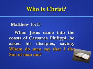 WWhhoo iiss CChhrriisstt?? 
MMaatttthheeww 1166::1133 
WWhheenn JJeessuuss ccaammee iinnttoo tthhee 
ccooaassttss ooff CCaaeessaarreeaa PPhhiilliippppii,, hhee 
aasskkeedd hhiiss ddiisscciipplleess,, ssaayyiinngg,, 
WWhhoomm ddoo mmeenn ssaayy tthhaatt II tthhee 
SSoonn ooff mmaann aamm?? 
 