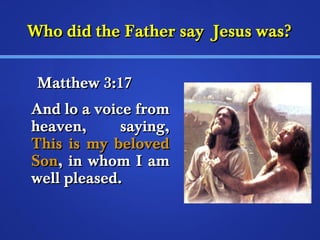 WWhhoo ddiidd tthhee FFaatthheerr ssaayy JJeessuuss wwaass?? 
MMaatttthheeww 33::1177 
AAnndd lloo aa vvooiiccee ffrroomm 
hheeaavveenn,, ssaayyiinngg,, 
TThhiiss iiss mmyy bbeelloovveedd 
SSoonn,, iinn wwhhoomm II aamm 
wweellll pplleeaasseedd.. 
 