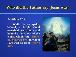 WWhhoo ddiidd tthhee FFaatthheerr ssaayy JJeessuuss wwaass?? 
MMaatttthheeww 1177::55 
WWhhiillee hhee yyeett ssppaakkee,, 
bbeehhoolldd,, aa bbrriigghhtt cclloouudd 
oovveerrsshhaaddoowweedd tthheemm:: aanndd 
bbeehhoolldd aa vvooiiccee oouutt ooff tthhee 
cclloouudd,, wwhhiicchh ssaaiidd,, TThhiiss iiss 
mmyy bbeelloovveedd SSoonn,, iinn wwhhoomm 
II aamm wweellll pplleeaasseedd;; hheeaarr yyee 
hhiimm.. 
 