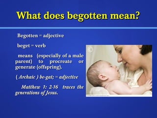 WWhhaatt ddooeess bbeeggootttteenn mmeeaann?? 
BBeeggootttteenn == aaddjjeeccttiivvee 
bbeeggeett == vveerrbb 
mmeeaannss ((eessppeecciiaallllyy ooff aa mmaallee 
ppaarreenntt)) ttoo pprrooccrreeaattee oorr 
ggeenneerraattee ((ooffffsspprriinngg)).. 
(( AArrcchhaaiicc )) bbee·ggaatt;; == aaddjjeeccttiivvee 
MMaatttthheeww 11:: 22--1166 ttrraacceess tthhee 
ggeenneerraattiioonnss ooff JJeessuuss.. 
 