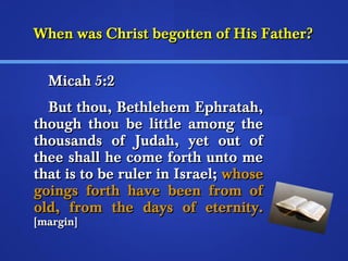 When was Christ bbeeggootttteenn ooff HHiiss FFaatthheerr?? 
MMiiccaahh 55::22 
BBuutt tthhoouu,, BBeetthhlleehheemm EEpphhrraattaahh,, 
tthhoouugghh tthhoouu bbee lliittttllee aammoonngg tthhee 
tthhoouussaannddss ooff JJuuddaahh,, yyeett oouutt ooff 
tthheeee sshhaallll hhee ccoommee ffoorrtthh uunnttoo mmee 
tthhaatt iiss ttoo bbee rruulleerr iinn IIssrraaeell;; wwhhoossee 
ggooiinnggss ffoorrtthh hhaavvee bbeeeenn ffrroomm ooff 
oolldd,, ffrroomm tthhee ddaayyss ooff eetteerrnniittyy.. 
[[mmaarrggiinn]] 
 