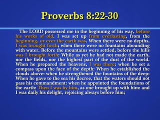 PPrroovveerrbbss 88::2222--3300 
TThhee LLOORRDD ppoosssseesssseedd mmee iinn tthhee bbeeggiinnnniinngg ooff hhiiss wwaayy,, bbeeffoorree 
hhiiss wwoorrkkss ooff oolldd.. II wwaass sseett uupp ffrroomm eevveerrllaassttiinngg,, ffrroomm tthhee 
bbeeggiinnnniinngg,, oorr eevveerr tthhee eeaarrtthh wwaass.. WWhheenn tthheerree wweerree nnoo ddeepptthhss,, 
II wwaass bbrroouugghhtt ffoorrtthh;; wwhheenn tthheerree wweerree nnoo ffoouunnttaaiinnss aabboouunnddiinngg 
wwiitthh wwaatteerr.. BBeeffoorree tthhee mmoouunnttaaiinnss wweerree sseettttlleedd,, bbeeffoorree tthhee hhiillllss 
wwaass II bbrroouugghhtt ffoorrtthh:: WWhhiillee aass yyeett hhee hhaadd nnoott mmaaddee tthhee eeaarrtthh,, 
nnoorr tthhee ffiieellddss,, nnoorr tthhee hhiigghheesstt ppaarrtt ooff tthhee dduusstt ooff tthhee wwoorrlldd.. 
WWhheenn hhee pprreeppaarreedd tthhee hheeaavveennss,, II wwaass tthheerree:: wwhheenn hhee sseett aa 
ccoommppaassss uuppoonn tthhee ffaaccee ooff tthhee ddeepptthh:: WWhheenn hhee eessttaabblliisshheedd tthhee 
cclloouuddss aabboovvee:: wwhheenn hhee ssttrreennggtthheenneedd tthhee ffoouunnttaaiinnss ooff tthhee ddeeeepp:: 
WWhheenn hhee ggaavvee ttoo tthhee sseeaa hhiiss ddeeccrreeee,, tthhaatt tthhee wwaatteerrss sshhoouulldd nnoott 
ppaassss hhiiss ccoommmmaannddmmeenntt:: wwhheenn hhee aappppooiinntteedd tthhee ffoouunnddaattiioonnss ooff 
tthhee eeaarrtthh:: TThheenn II wwaass bbyy hhiimm,, aass oonnee bbrroouugghhtt uupp wwiitthh hhiimm:: aanndd 
II wwaass ddaaiillyy hhiiss ddeelliigghhtt,, rreejjooiicciinngg aallwwaayyss bbeeffoorree hhiimm;; 
 