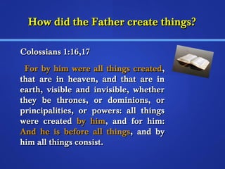 HHooww ddiidd tthhee FFaatthheerr ccrreeaattee tthhiinnggss?? 
CCoolloossssiiaannss 11::1166,,1177 
FFoorr bbyy hhiimm wweerree aallll tthhiinnggss ccrreeaatteedd,, 
tthhaatt aarree iinn hheeaavveenn,, aanndd tthhaatt aarree iinn 
eeaarrtthh,, vviissiibbllee aanndd iinnvviissiibbllee,, wwhheetthheerr 
tthheeyy bbee tthhrroonneess,, oorr ddoommiinniioonnss,, oorr 
pprriinncciippaalliittiieess,, oorr ppoowweerrss:: aallll tthhiinnggss 
wweerree ccrreeaatteedd bbyy hhiimm,, aanndd ffoorr hhiimm:: 
AAnndd hhee iiss bbeeffoorree aallll tthhiinnggss,, aanndd bbyy 
hhiimm aallll tthhiinnggss ccoonnssiisstt.. 
 