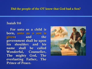 Did the people of the OT kknnooww tthhaatt GGoodd hhaadd aa SSoonn?? 
IIssaaiiaahh 99::66 
FFoorr uunnttoo uuss aa cchhiilldd iiss 
bboorrnn,, uunnttoo uuss aa ssoonn iiss 
ggiivveenn:: aanndd tthhee 
ggoovveerrnnmmeenntt sshhaallll bbee uuppoonn 
hhiiss sshhoouullddeerr:: aanndd hhiiss 
nnaammee sshhaallll bbee ccaalllleedd 
WWoonnddeerrffuull,, CCoouunnsseelllleerr,, 
TThhee mmiigghhttyy GGoodd,, TThhee 
eevveerrllaassttiinngg FFaatthheerr,, TThhee 
PPrriinnccee ooff PPeeaaccee.. 
 