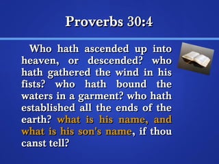 PPrroovveerrbbss 3300::44 
WWhhoo hhaatthh aasscceennddeedd uupp iinnttoo 
hheeaavveenn,, oorr ddeesscceennddeedd?? wwhhoo 
hhaatthh ggaatthheerreedd tthhee wwiinndd iinn hhiiss 
ffiissttss?? wwhhoo hhaatthh bboouunndd tthhee 
wwaatteerrss iinn aa ggaarrmmeenntt?? wwhhoo hhaatthh 
eessttaabblliisshheedd aallll tthhee eennddss ooff tthhee 
eeaarrtthh?? wwhhaatt iiss hhiiss nnaammee,, aanndd 
wwhhaatt iiss hhiiss ssoonn''ss nnaammee,, iiff tthhoouu 
ccaannsstt tteellll?? 
 