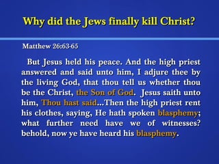 WWhhyy ddiidd tthhee JJeewwss ffiinnaallllyy kkiillll CChhrriisstt?? 
MMaatttthheeww 266::6633--6655 
BBuutt JJeessuuss hheelldd hhiiss ppeeaaccee.. AAnndd tthhee hhiigghh pprriieesstt 
aannsswweerreedd aanndd ssaaiidd uunnttoo hhiimm,, II aaddjjuurree tthheeee bbyy 
tthhee lliivviinngg GGoodd,, tthhaatt tthhoouu tteellll uuss wwhheetthheerr tthhoouu 
bbee tthhee CChhrriisstt,, tthhee SSoonn ooff GGoodd.. JJeessuuss ssaaiitthh uunnttoo 
hhiimm,, TThhoouu hhaasstt ssaaiidd......TThheenn tthhee hhiigghh pprriieesstt rreenntt 
hhiiss ccllootthheess,, ssaayyiinngg,, HHee hhaatthh ssppookkeenn bbllaasspphheemmyy;; 
wwhhaatt ffuurrtthheerr nneeeedd hhaavvee wwee ooff wwiittnneesssseess?? 
bbeehhoolldd,, nnooww yyee hhaavvee hheeaarrdd hhiiss bbllaasspphheemmyy.. 
 