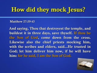 HHooww ddiidd tthheeyy mmoocckk JJeessuuss?? 
MMaatttthheeww 277::3399--4433 
AAnndd ssaayyiinngg,, TThhoouu tthhaatt ddeessttrrooyyeesstt tthhee tteemmppllee,, aanndd 
bbuuiillddeesstt iitt iinn tthhrreeee ddaayyss,, ssaavvee tthhyysseellff.. IIff tthhoouu bbee 
tthhee SSoonn ooff GGoodd,, ccoommee ddoowwnn ffrroomm tthhee ccrroossss.. 
LLiikkeewwiissee aallssoo tthhee cchhiieeff pprriieessttss mmoocckkiinngg hhiimm,, 
wwiitthh tthhee ssccrriibbeess aanndd eellddeerrss,, ssaaiidd……HHee ttrruusstteedd iinn 
GGoodd;; lleett hhiimm ddeelliivveerr hhiimm nnooww,, iiff hhee wwiillll hhaavvee 
hhiimm:: ffoorr hhee ssaaiidd,, II aamm tthhee SSoonn ooff GGoodd.. 
 