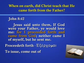 When on earth, ddiidd CChhrriisstt tteeaacchh tthhaatt HHee 
ccaammee ffoorrtthh ffrroomm tthhee FFaatthheerr?? 
JJoohhnn 88::442 
JJeessuuss ssaaiidd uunnttoo tthheemm,, IIff GGoodd 
wweerree yyoouurr FFaatthheerr,, yyee wwoouulldd lloovvee 
mmee:: ffoorr II pprroocceeeeddeedd ffoorrtthh aanndd 
ccaammee ffrroomm GGoodd;; nneeiitthheerr ccaammee II 
ooff mmyysseellff,, bbuutt hhee sseenntt mmee.. 
PPrroocceeeeddeetthh ffoorrtthh -- ἘἘξξέέρρχχοομμααιι 
TToo iissssuuee,, ccoommee oouutt ooff 
 