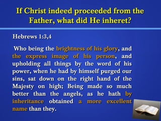 IIff CChhrriisstt iinnddeeeedd pprroocceeeeddeedd ffrroomm tthhee 
FFaatthheerr,, wwhhaatt ddiidd HHee iinnhheerreett?? 
HHeebbrreewwss 11::33,,44 
WWhhoo bbeeiinngg tthhee bbrriigghhttnneessss ooff hhiiss gglloorryy,, aanndd 
tthhee eexxpprreessss iimmaaggee ooff hhiiss ppeerrssoonn,, aanndd 
uupphhoollddiinngg aallll tthhiinnggss bbyy tthhee wwoorrdd ooff hhiiss 
ppoowweerr,, wwhheenn hhee hhaadd bbyy hhiimmsseellff ppuurrggeedd oouurr 
ssiinnss,, ssaatt ddoowwnn oonn tthhee rriigghhtt hhaanndd ooff tthhee 
MMaajjeessttyy oonn hhiigghh;; BBeeiinngg mmaaddee ssoo mmuucchh 
bbeetttteerr tthhaann tthhee aannggeellss,, aass hhee hhaatthh bbyy 
iinnhheerriittaannccee oobbttaaiinneedd aa mmoorree eexxcceelllleenntt 
nnaammee tthhaann tthheeyy.. 
 