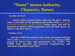 ““NNaammee”” mmeeaannss AAuutthhoorriittyy,, 
CChhaarraacctteerr,, NNaattuurree 
EExxoodduuss 3333::1188,,1199 
AAnndd hhee ssaaiidd,, II bbeesseeeecchh tthheeee,, sshheeww mmee tthhyy gglloorryy.. AAnndd hhee 
ssaaiidd,, II wwiillll mmaakkee aallll mmyy ggooooddnneessss ppaassss bbeeffoorree tthheeee,, aanndd II wwiillll 
pprrooccllaaiimm tthhee nnaammee ooff tthhee LLOORRDD bbeeffoorree tthheeee;; aanndd wwiillll bbee 
ggrraacciioouuss ttoo wwhhoomm II wwiillll bbee ggrraacciioouuss,, aanndd wwiillll sshheeww mmeerrccyy oonn 
wwhhoomm II wwiillll sshheeww mmeerrccyy.. 
EExxoodduuss 3344::55,,66 
AAnndd tthhee LLOORRDD ddeesscceennddeedd iinn tthhee cclloouudd,, aanndd ssttoooodd wwiitthh hhiimm 
tthheerree,, aanndd pprrooccllaaiimmeedd tthhee nnaammee ooff tthhee LLOORRDD.. AAnndd tthhee LLOORRDD 
ppaasssseedd bbyy bbeeffoorree hhiimm,, aanndd pprrooccllaaiimmeedd,, TThhee LLOORRDD,, TThhee 
LLOORRDD GGoodd,, mmeerrcciiffuull aanndd ggrraacciioouuss,, lloonnggssuuffffeerriinngg,, aanndd 
aabbuunnddaanntt iinn ggooooddnneessss aanndd ttrruutthh 
 