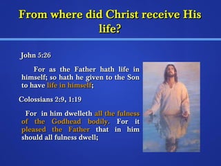 FFrroomm wwhheerree ddiidd CChhrriisstt rreecceeiivvee HHiiss 
lliiffee?? 
JJoohhnn 55::266 
FFoorr aass tthhee FFaatthheerr hhaatthh lliiffee iinn 
hhiimmsseellff;; ssoo hhaatthh hhee ggiivveenn ttoo tthhee SSoonn 
ttoo hhaavvee lliiffee iinn hhiimmsseellff;; 
CCoolloossssiiaannss 2::99,, 11::1199 
FFoorr iinn hhiimm ddwweelllleetthh aallll tthhee ffuullnneessss 
ooff tthhee GGooddhheeaadd bbooddiillyy.. FFoorr iitt 
pplleeaasseedd tthhee FFaatthheerr tthhaatt iinn hhiimm 
sshhoouulldd aallll ffuullnneessss ddwweellll;; 
 