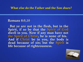 What else do tthhee FFaatthheerr aanndd tthhee SSoonn sshhaarree?? 
RRoommaannss 88::99,,1100 
BBuutt yyee aarree nnoott iinn tthhee fflleesshh,, bbuutt iinn tthhee 
SSppiirriitt,, iiff ssoo bbee tthhaatt tthhee SSppiirriitt ooff GGoodd 
ddwweellll iinn yyoouu.. NNooww iiff aannyy mmaann hhaavvee nnoott 
tthhee SSppiirriitt ooff CChhrriisstt,, hhee iiss nnoonnee ooff hhiiss.. 
AAnndd iiff CChhrriisstt bbee iinn yyoouu,, tthhee bbooddyy iiss 
ddeeaadd bbeeccaauussee ooff ssiinn;; bbuutt tthhee SSppiirriitt iiss 
lliiffee bbeeccaauussee ooff rriigghhtteeoouussnneessss.. 
 