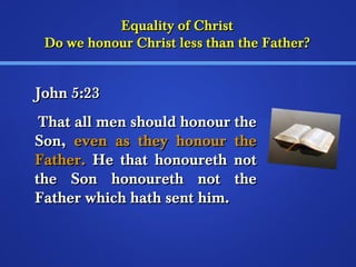EEqquuaalliittyy ooff CChhrriisstt 
DDoo wwee hhoonnoouurr CChhrriisstt lleessss tthhaann tthhee FFaatthheerr?? 
JJoohhnn 55::233 
TThhaatt aallll mmeenn sshhoouulldd hhoonnoouurr tthhee 
SSoonn,, eevveenn aass tthheeyy hhoonnoouurr tthhee 
FFaatthheerr.. HHee tthhaatt hhoonnoouurreetthh nnoott 
tthhee SSoonn hhoonnoouurreetthh nnoott tthhee 
FFaatthheerr wwhhiicchh hhaatthh sseenntt hhiimm.. 
 