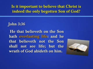 Is it important ttoo bbeelliieevvee tthhaatt CChhrriisstt iiss 
iinnddeeeedd tthhee oonnllyy bbeeggootttteenn SSoonn ooff GGoodd?? 
JJoohhnn 33::3366 
HHee tthhaatt bbeelliieevveetthh oonn tthhee SSoonn 
hhaatthh eevveerrllaassttiinngg lliiffee:: aanndd hhee 
tthhaatt bbeelliieevveetthh nnoott tthhee SSoonn 
sshhaallll nnoott sseeee lliiffee;; bbuutt tthhee 
wwrraatthh ooff GGoodd aabbiiddeetthh oonn hhiimm.. 
 