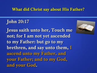 What did Christ ssaayy aabboouutt HHiiss FFaatthheerr?? 
JJoohhnn 2200::1177 
JJeessuuss ssaaiitthh uunnttoo hheerr,, TToouucchh mmee 
nnoott;; ffoorr II aamm nnoott yyeett aasscceennddeedd 
ttoo mmyy FFaatthheerr:: bbuutt ggoo ttoo mmyy 
bbrreetthhrreenn,, aanndd ssaayy uunnttoo tthheemm,, II 
aasscceenndd uunnttoo mmyy FFaatthheerr,, aanndd 
yyoouurr FFaatthheerr;; aanndd ttoo mmyy GGoodd,, 
aanndd yyoouurr GGoodd.. 
 