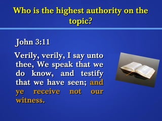 Who is the hhiigghheesstt aauutthhoorriittyy oonn tthhee 
ttooppiicc?? 
JJoohhnn 33::1111 
VVeerriillyy,, vveerriillyy,, II ssaayy uunnttoo 
tthheeee,, WWee ssppeeaakk tthhaatt wwee 
ddoo kknnooww,, aanndd tteessttiiffyy 
tthhaatt wwee hhaavvee sseeeenn;; aanndd 
yyee rreecceeiivvee nnoott oouurr 
wwiittnneessss.. 
 