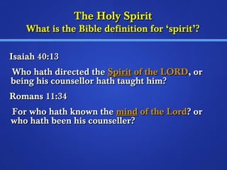 TThhee HHoollyy SSppiirriitt 
WWhhaatt iiss tthhee BBiibbllee ddeeffiinniittiioonn ffoorr ‘‘ssppiirriitt’’?? 
IIssaaiiaahh 4400::1133 
WWhhoo hhaatthh ddiirreecctteedd tthhee SSppiirriitt ooff tthhee LLOORRDD,, oorr 
bbeeiinngg hhiiss ccoouunnsseelllloorr hhaatthh ttaauugghhtt hhiimm?? 
RRoommaannss 1111::3344 
FFoorr wwhhoo hhaatthh kknnoowwnn tthhee mmiinndd ooff tthhee LLoorrdd?? oorr 
wwhhoo hhaatthh bbeeeenn hhiiss ccoouunnsseelllleerr?? 
 