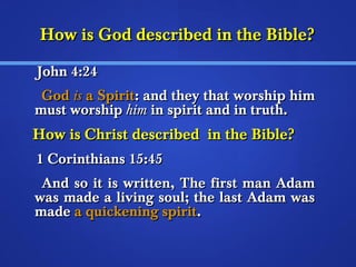 HHooww iiss GGoodd ddeessccrriibbeedd iinn tthhee BBiibbllee?? 
JJoohhnn 44::2244 
GGoodd iiss aa SSppiirriitt:: aanndd tthheeyy tthhaatt wwoorrsshhiipp hhiimm 
mmuusstt wwoorrsshhiipp hhiimm iinn ssppiirriitt aanndd iinn ttrruutthh.. 
HHooww iiss CChhrriisstt ddeessccrriibbeedd iinn tthhee BBiibbllee?? 
11 CCoorriinntthhiiaannss 1155::4455 
AAnndd ssoo iitt iiss wwrriitttteenn,, TThhee ffiirrsstt mmaann AAddaamm 
wwaass mmaaddee aa lliivviinngg ssoouull;; tthhee llaasstt AAddaamm wwaass 
mmaaddee aa qquuiicckkeenniinngg ssppiirriitt.. 
 