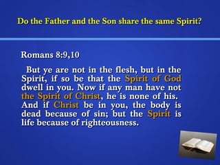 Do the Father and tthhee SSoonn sshhaarree tthhee ssaammee SSppiirriitt?? 
RRoommaannss 88::99,,1100 
BBuutt yyee aarree nnoott iinn tthhee fflleesshh,, bbuutt iinn tthhee 
SSppiirriitt,, iiff ssoo bbee tthhaatt tthhee SSppiirriitt ooff GGoodd 
ddwweellll iinn yyoouu.. NNooww iiff aannyy mmaann hhaavvee nnoott 
tthhee SSppiirriitt ooff CChhrriisstt,, hhee iiss nnoonnee ooff hhiiss.. 
AAnndd iiff CChhrriisstt bbee iinn yyoouu,, tthhee bbooddyy iiss 
ddeeaadd bbeeccaauussee ooff ssiinn;; bbuutt tthhee SSppiirriitt iiss 
lliiffee bbeeccaauussee ooff rriigghhtteeoouussnneessss.. 
 