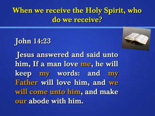 WWhheenn wwee rreecceeiivvee tthhee HHoollyy SSppiirriitt,, wwhhoo 
ddoo wwee rreecceeiivvee?? 
JJoohhnn 1144::2233 
JJeessuuss aannsswweerreedd aanndd ssaaiidd uunnttoo 
hhiimm,, IIff aa mmaann lloovvee mmee,, hhee wwiillll 
kkeeeepp mmyy wwoorrddss:: aanndd mmyy 
FFaatthheerr wwiillll lloovvee hhiimm,, aanndd wwee 
wwiillll ccoommee uunnttoo hhiimm,, aanndd mmaakkee 
oouurr aabbooddee wwiitthh hhiimm.. 
 