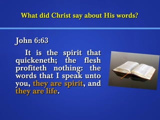 What ddiidd CChhrriisstt ssaayy aabboouutt HHiiss wwoorrddss?? 
JJoohhnn 66::6633 
IItt iiss tthhee ssppiirriitt tthhaatt 
qquuiicckkeenneetthh;; tthhee fflleesshh 
pprrooffiitteetthh nnootthhiinngg:: tthhee 
wwoorrddss tthhaatt II ssppeeaakk uunnttoo 
yyoouu,, tthheeyy aarree ssppiirriitt,, aanndd 
tthheeyy aarree lliiffee.. 
 