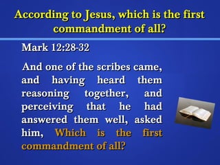 According ttoo JJeessuuss,, wwhhiicchh iiss tthhee ffiirrsstt 
ccoommmmaannddmmeenntt ooff aallll?? 
MMaarrkk 1122::2288--3322 
AAnndd oonnee ooff tthhee ssccrriibbeess ccaammee,, 
aanndd hhaavviinngg hheeaarrdd tthheemm 
rreeaassoonniinngg ttooggeetthheerr,, aanndd 
ppeerrcceeiivviinngg tthhaatt hhee hhaadd 
aannsswweerreedd tthheemm wweellll,, aasskkeedd 
hhiimm,, WWhhiicchh iiss tthhee ffiirrsstt 
ccoommmmaannddmmeenntt ooff aallll?? 
 