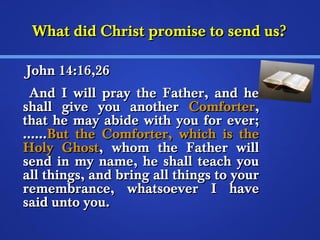 WWhhaatt ddiidd CChhrriisstt pprroommiissee ttoo sseenndd uuss?? 
JJoohhnn 1144::1166,,2266 
AAnndd II wwiillll pprraayy tthhee FFaatthheerr,, aanndd hhee 
sshhaallll ggiivvee yyoouu aannootthheerr CCoommffoorrtteerr,, 
tthhaatt hhee mmaayy aabbiiddee wwiitthh yyoouu ffoorr eevveerr;; 
…………BBuutt tthhee CCoommffoorrtteerr,, wwhhiicchh iiss tthhee 
HHoollyy GGhhoosstt,, wwhhoomm tthhee FFaatthheerr wwiillll 
sseenndd iinn mmyy nnaammee,, hhee sshhaallll tteeaacchh yyoouu 
aallll tthhiinnggss,, aanndd bbrriinngg aallll tthhiinnggss ttoo yyoouurr 
rreemmeemmbbrraannccee,, wwhhaattssooeevveerr II hhaavvee 
ssaaiidd uunnttoo yyoouu.. 
 