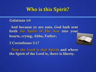WWhhoo iiss tthhiiss SSppiirriitt?? 
GGaallaattiiaannss 44::66 
AAnndd bbeeccaauussee yyee aarree ssoonnss,, GGoodd hhaatthh sseenntt 
ffoorrtthh tthhee SSppiirriitt ooff HHiiss SSoonn iinnttoo yyoouurr 
hheeaarrttss,, ccrryyiinngg,, AAbbbbaa,, FFaatthheerr.. 
22 CCoorriinntthhiiaannss 33::1177 
NNooww tthhee LLoorrdd iiss tthhaatt SSppiirriitt:: aanndd wwhheerree 
tthhee SSppiirriitt ooff tthhee LLoorrdd iiss,, tthheerree iiss lliibbeerrttyy.. 
 