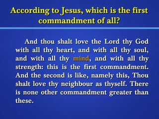 According ttoo JJeessuuss,, wwhhiicchh iiss tthhee ffiirrsstt 
ccoommmmaannddmmeenntt ooff aallll?? 
AAnndd tthhoouu sshhaalltt lloovvee tthhee LLoorrdd tthhyy GGoodd 
wwiitthh aallll tthhyy hheeaarrtt,, aanndd wwiitthh aallll tthhyy ssoouull,, 
aanndd wwiitthh aallll tthhyy mmiinndd,, aanndd wwiitthh aallll tthhyy 
ssttrreennggtthh:: tthhiiss iiss tthhee ffiirrsstt ccoommmmaannddmmeenntt.. 
AAnndd tthhee sseeccoonndd iiss lliikkee,, nnaammeellyy tthhiiss,, TThhoouu 
sshhaalltt lloovvee tthhyy nneeiigghhbboouurr aass tthhyysseellff.. TThheerree 
iiss nnoonnee ootthheerr ccoommmmaannddmmeenntt ggrreeaatteerr tthhaann 
tthheessee.. 
 