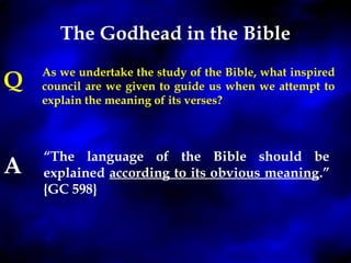 The Godhead in the Bible 
As we undertake the study of the Bible, what inspired 
council are we given to guide us when we attempt to 
explain the meaning of its verses? 
“The language of the Bible should be 
explained according to its obvious meaning.” 
{GC 598} 
Q 
A 
 