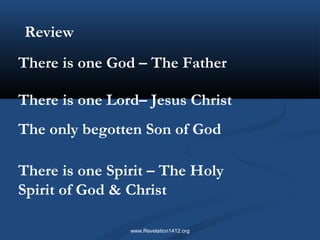 Review 
There is one God – The Father 
There is one Lord– Jesus Christ 
The only begotten Son of God 
There is one Spirit – The Holy 
Spirit of God & Christ 
www.Revelation1412.org 
 