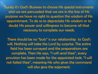 Surely it’s God’s Business to choose His special instruments
   and we are persuaded that we are in the line of His
 purpose we have no sight to question the wisdom of His
  appointment. To do so to depreciate His wisdom or to
   doubt His power and willingness to become all that
             necessary to complete our needs.

  There should be no “buts” is our relationship to God’s
 will, Nothing will take the Lord by surprise. The entire
    field has been surveyed and the preparations are
     complete. Then He says, “I will send thee”, every
 provision has been made for the appointed task. “I will
 not failed thee”, meaning He who gives the command
                will also give the eqipment.
 
