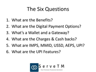 The Six Questions
1. What are the Benefits?
2. What are the Digital Payment Options?
3. What’s a Wallet and a Gateway?
4. What are the Charges & Cash backs?
5. What are IMPS, MMID, USSD, AEPS, UPI?
6. What are the UPI Features?
 