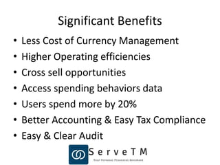Significant Benefits
• Less Cost of Currency Management
• Higher Operating efficiencies
• Cross sell opportunities
• Access spending behaviors data
• Users spend more by 20%
• Better Accounting & Easy Tax Compliance
• Easy & Clear Audit
 
