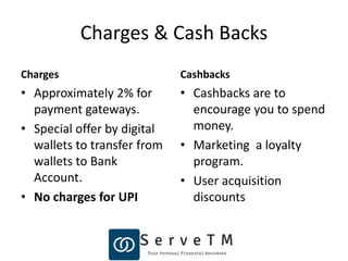 Charges & Cash Backs
Charges
• Approximately 2% for
payment gateways.
• Special offer by digital
wallets to transfer from
wallets to Bank
Account.
• No charges for UPI
Cashbacks
• Cashbacks are to
encourage you to spend
money.
• Marketing a loyalty
program.
• User acquisition
discounts
 