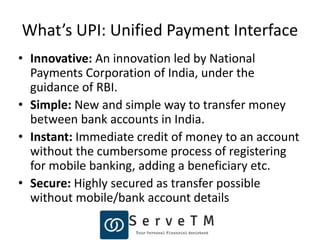What’s UPI: Unified Payment Interface
• Innovative: An innovation led by National
Payments Corporation of India, under the
guidance of RBI.
• Simple: New and simple way to transfer money
between bank accounts in India.
• Instant: Immediate credit of money to an account
without the cumbersome process of registering
for mobile banking, adding a beneficiary etc.
• Secure: Highly secured as transfer possible
without mobile/bank account details
 