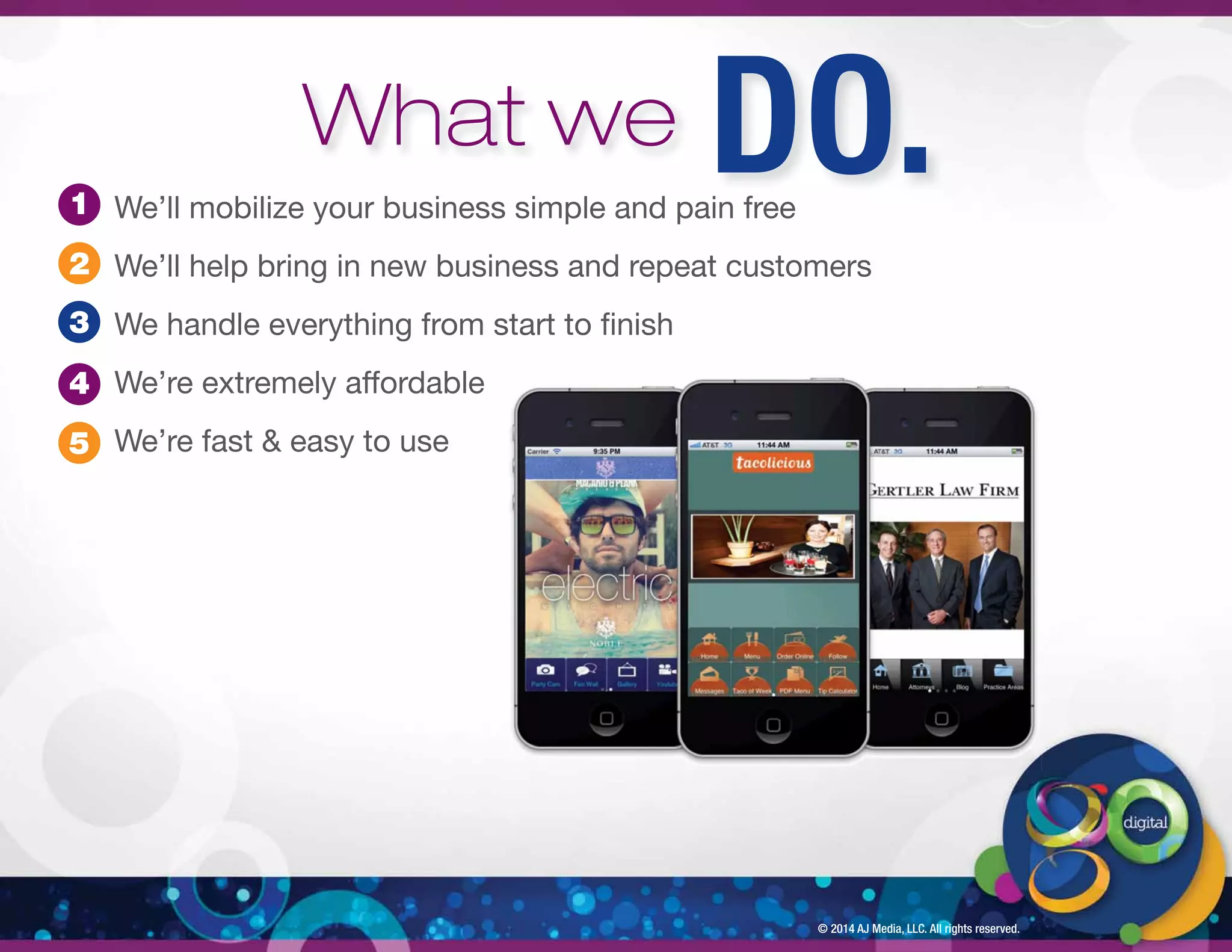 We’ll mobilize your business simple and pain free 
We’ll help bring in new business and repeat customers 
We handle everything from start to  nish 
We’re extremely affordable 
We’re fast  easy to use 
© 2014 AJ Media, LLC. All rights reserved. 
1 
2 
3 
4 
5 
What we DO. 
