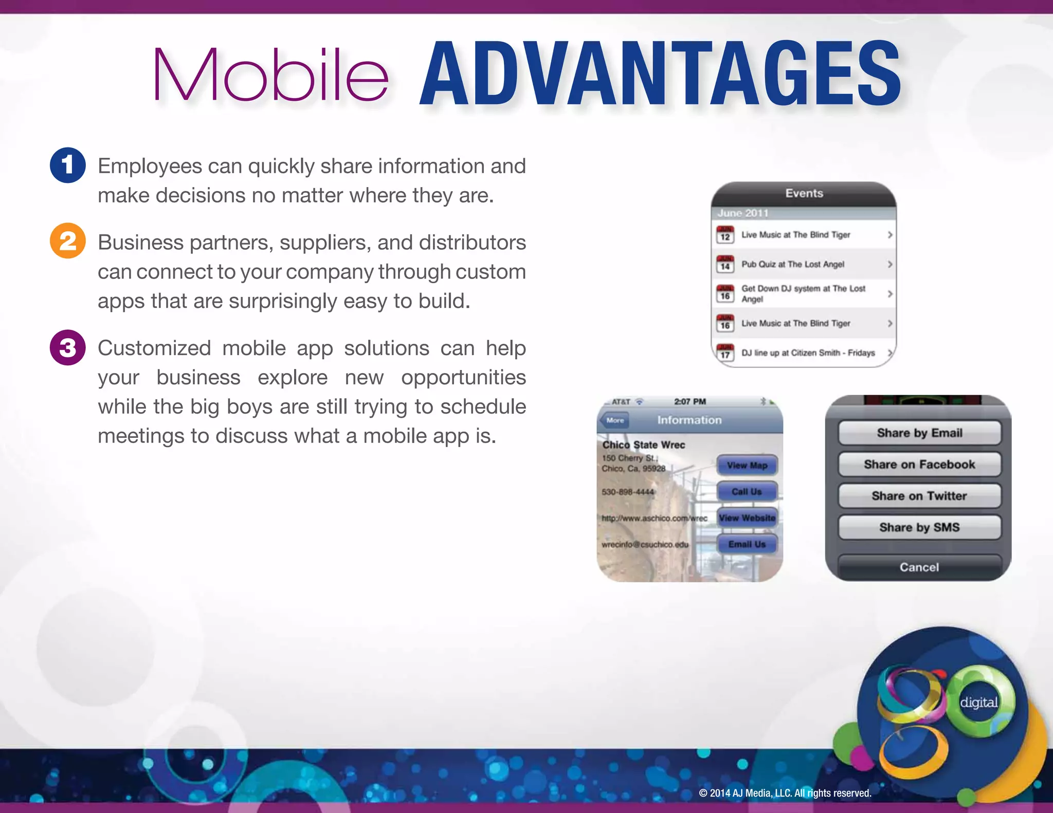 © 2014 AJ Media, LLC. All rights reserved. 
Employees can quickly share information and 
make decisions no matter where they are. 
Business partners, suppliers, and distributors 
can connect to your company through custom 
apps that are surprisingly easy to build. 
Customized mobile app solutions can help 
your business explore new opportunities 
while the big boys are still trying to schedule 
meetings to discuss what a mobile app is. 
1 
2 
3 
Mobile ADVANTAGES 
 