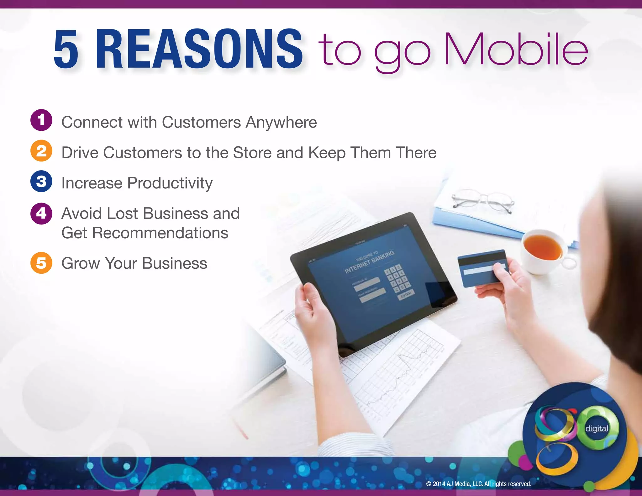 Connect with Customers Anywhere 
Drive Customers to the Store and Keep Them There 
Increase Productivity 
Avoid Lost Business and 
Get Recommendations 
Grow Your Business 
© 2014 AJ Media, LLC. All rights reserved. 
1 
2 
3 
4 
5 
5 REASONS to go Mobile 
 