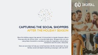 CAPTURING THE SOCIAL SHOPPERS
AFTER THE HOLIDAY SEASON
Once the holiday season has passed, it’s important to target shoppers where
they spend most of their time – on social media sites. Shoppers are not only
using these channels to socialize, but also for inspiration, information,
motivation and of course, discounts.
Here are some tips to help your retail business ride the momentum of your
holiday social and digital marketing campaigns well into 2017.
 