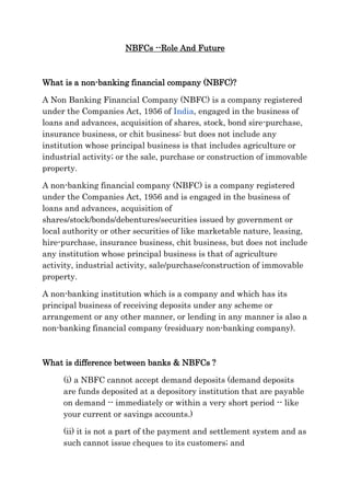 NBFCs --Role And Future



What is a non-banking financial company (NBFC)?

A Non Banking Financial Company (NBFC) is a company registered
under the Companies Act, 1956 of India, engaged in the business of
loans and advances, acquisition of shares, stock, bond sire-purchase,
insurance business, or chit business: but does not include any
institution whose principal business is that includes agriculture or
industrial activity; or the sale, purchase or construction of immovable
property.

A non-banking financial company (NBFC) is a company registered
under the Companies Act, 1956 and is engaged in the business of
loans and advances, acquisition of
shares/stock/bonds/debentures/securities issued by government or
local authority or other securities of like marketable nature, leasing,
hire-purchase, insurance business, chit business, but does not include
any institution whose principal business is that of agriculture
activity, industrial activity, sale/purchase/construction of immovable
property.

A non-banking institution which is a company and which has its
principal business of receiving deposits under any scheme or
arrangement or any other manner, or lending in any manner is also a
non-banking financial company (residuary non-banking company).



What is difference between banks & NBFCs ?

     (i) a NBFC cannot accept demand deposits (demand deposits
     are funds deposited at a depository institution that are payable
     on demand -- immediately or within a very short period -- like
     your current or savings accounts.)

     (ii) it is not a part of the payment and settlement system and as
     such cannot issue cheques to its customers; and
 