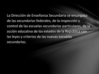 La Dirección de Enseñanza Secundaria se encargaba
de las secundarias federales, de la inspección y
control de las escuelas secundarias particulares, de la
acción educativa de los estados de la República con
las leyes y criterios de las nuevas escuelas
secundarias.
 