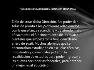 El fin de crear dicha Dirección, fue poder dar
solución pronta a los problemas relacionados
con la enseñanza secundaria y de atender más
eficazmente el funcionamiento de los cuatro
planteles que empezaron a funcionar desde
enero de 1926. Muchos alumnos que se
encontraban estudiando en escuelas técnicas,
industriales y comerciales pidieron la
revalidación de estudios para poder ingresar a
las nuevas secundarias federales, para obtener
un mejor nivel educativo.
FINALIDADES DE LA DIRECCION EDUCACIÓN SECUNDARIA
 