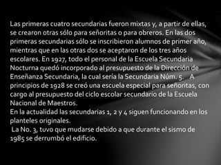 Las primeras cuatro secundarias fueron mixtas y, a partir de ellas,
se crearon otras sólo para señoritas o para obreros. En las dos
primeras secundarias sólo se inscribieron alumnos de primer año,
mientras que en las otras dos se aceptaron de los tres años
escolares. En 1927, todo el personal de la Escuela Secundaria
Nocturna quedó incorporado al presupuesto de la Dirección de
Enseñanza Secundaria, la cual sería la Secundaria Núm. 5. A
principios de 1928 se creó una escuela especial para señoritas, con
cargo al presupuesto del ciclo escolar secundario de la Escuela
Nacional de Maestros.
En la actualidad las secundarias 1, 2 y 4 siguen funcionando en los
planteles originales.
La No. 3, tuvo que mudarse debido a que durante el sismo de
1985 se derrumbó el edificio.
 