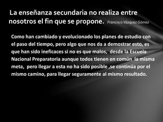 Como han cambiado y evolucionado los planes de estudio con
el paso del tiempo, pero algo que nos da a demostrar esto, es
que han sido ineficaces si no es que malos, desde la Escuela
Nacional Preparatoria aunque todos tienen en común la misma
meta, pero llegar a esta no ha sido posible ,se continúa por el
mismo camino, para llegar seguramente al mismo resultado.
La enseñanza secundaria no realiza entre
nosotros el fin que se propone. FranciscoVázquez Gómez
 