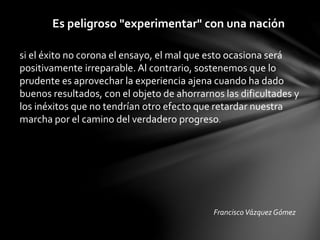 Es peligroso "experimentar" con una nación
si el éxito no corona el ensayo, el mal que esto ocasiona será
positivamente irreparable. Al contrario, sostenemos que lo
prudente es aprovechar la experiencia ajena cuando ha dado
buenos resultados, con el objeto de ahorrarnos las dificultades y
los inéxitos que no tendrían otro efecto que retardar nuestra
marcha por el camino del verdadero progreso.
FranciscoVázquez Gómez
 