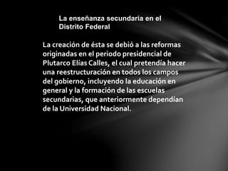 La creación de ésta se debió a las reformas
originadas en el periodo presidencial de
Plutarco Elías Calles, el cual pretendía hacer
una reestructuración en todos los campos
del gobierno, incluyendo la educación en
general y la formación de las escuelas
secundarias, que anteriormente dependían
de la Universidad Nacional.
La enseñanza secundaria en el
Distrito Federal
 