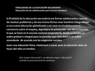 FINALIDADES DE LA EDUCACIÓN SECUNDARIA
Educación de los adolescentes para formar hombres.
la finalidad de la educación secundaria era formar adolescentes capaces
de resolver problemas y de esa misma forma crear hombres integradores
a una nueva educación globalizada y así crear en el adolescente la
conciencia sobre el respeto, dignidad y la autoayuda. con ello se buscaba
lo que se hacía en la escuela nacional preparatoria, donde se llevaba un
orden gradual e integral pues se pensaba que todo debía ir en orden
ascendente de acuerdo con las exigencias sociales.
tener una educación física, intelectual y moral, pues la educación debe de
hacer del niño un hombre.
Con mayor instrucción", se obtiene mayor educación"
cuando es precisamente lo contrario
 